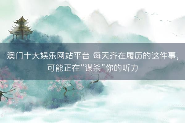 澳门十大娱乐网站平台 每天齐在履历的这件事，可能正在“谋杀”你的听力