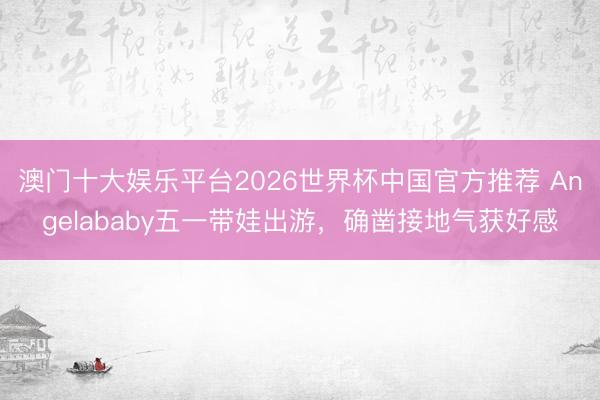 澳门十大娱乐平台2026世界杯中国官方推荐 Angelababy五一带娃出游，确凿接地气获好感