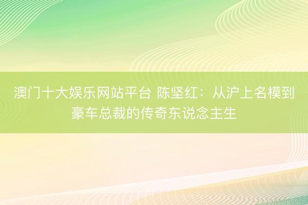 澳门十大娱乐网站平台 陈坚红：从沪上名模到豪车总裁的传奇东说念主生