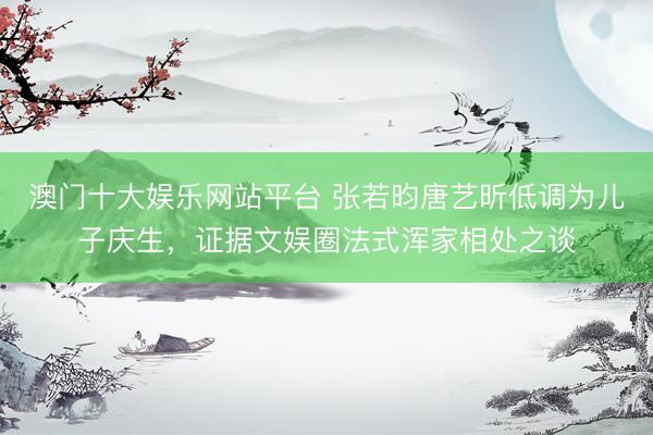 澳门十大娱乐网站平台 张若昀唐艺昕低调为儿子庆生,证据文娱圈法式浑家相处之谈