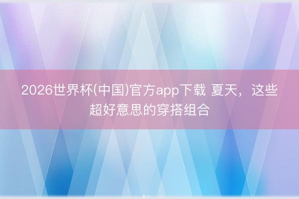 2026世界杯(中国)官方app下载 夏天，这些超好意思的穿搭组合