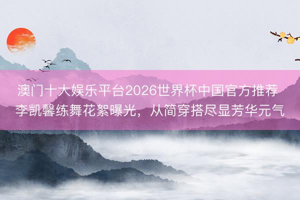澳门十大娱乐平台2026世界杯中国官方推荐 李凯馨练舞花絮曝光，从简穿搭尽显芳华元气