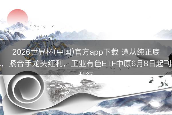 2026世界杯(中国)官方app下载 遵从纯正底色，紧合手龙头红利，工业有色ETF中原6月8日起刊行