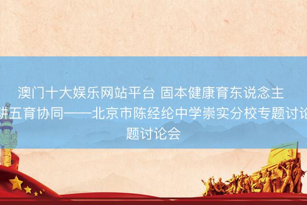 澳门十大娱乐网站平台 固本健康育东说念主 深耕五育协同——北京市陈经纶中学崇实分校专题讨论会