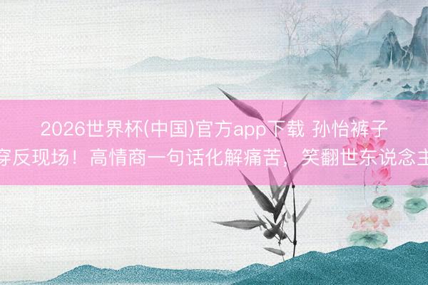 2026世界杯(中国)官方app下载 孙怡裤子穿反现场！高情商一句话化解痛苦，笑翻世东说念主
