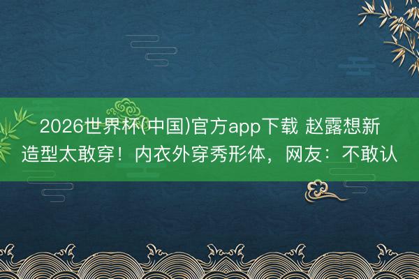 2026世界杯(中国)官方app下载 赵露想新造型太敢穿！内衣外穿秀形体，网友：不敢认