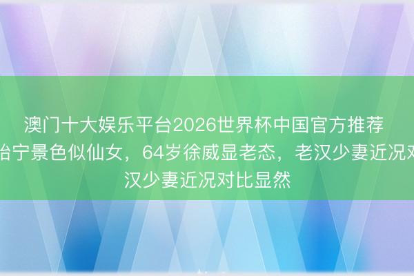 澳门十大娱乐平台2026世界杯中国官方推荐 44岁张怡宁景色似仙女,64岁徐威显老态,老汉少妻近况对比显然
