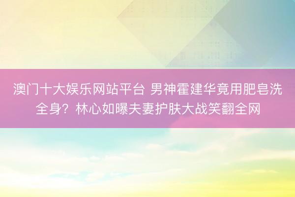 澳门十大娱乐网站平台 男神霍建华竟用肥皂洗全身？林心如曝夫妻护肤大战笑翻全网
