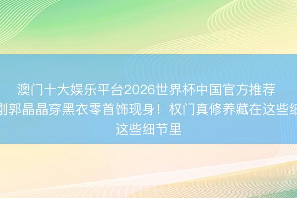 澳门十大娱乐平台2026世界杯中国官方推荐 霍启刚郭晶晶穿黑衣零首饰现身！权门真修养藏在这些细节里