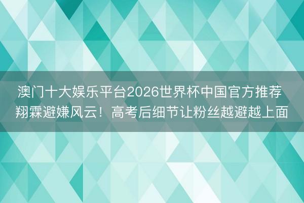澳门十大娱乐平台2026世界杯中国官方推荐 翔霖避嫌风云！高考后细节让粉丝越避越上面