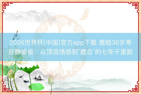 2026世界杯(中国)官方app下载 鹿晗36岁寿辰静偷偷:从顶流情感到‘鹿总’的七年千里默