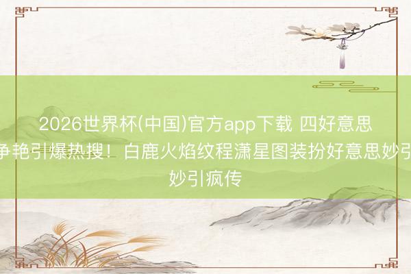 2026世界杯(中国)官方app下载 四好意思红毯争艳引爆热搜!白鹿火焰纹程潇星图装扮好意思妙引疯传