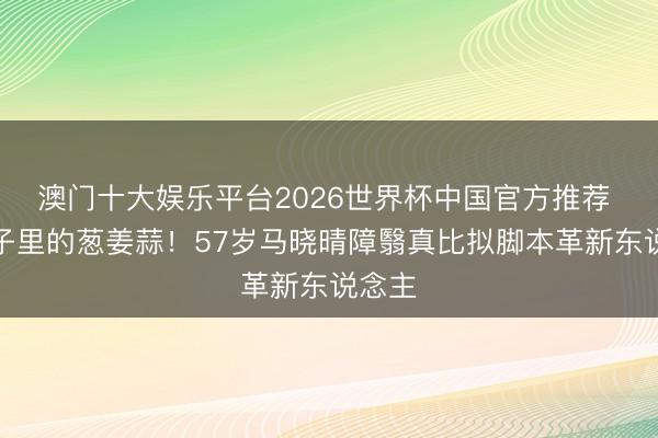 澳门十大娱乐平台2026世界杯中国官方推荐 菜篮子里的葱姜蒜！57岁马晓晴障翳真比拟脚本革新东说念主