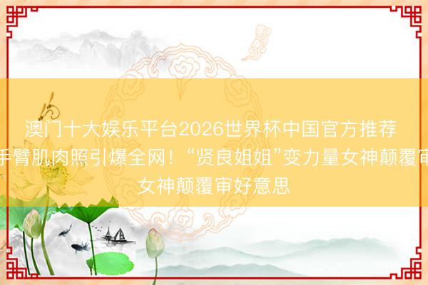 澳门十大娱乐平台2026世界杯中国官方推荐 刘亦菲手臂肌肉照引爆全网！“贤良姐姐”变力量女神颠覆审好意思