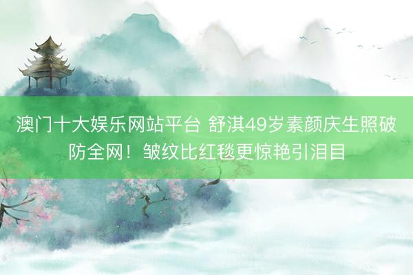 澳门十大娱乐网站平台 舒淇49岁素颜庆生照破防全网！皱纹比红毯更惊艳引泪目