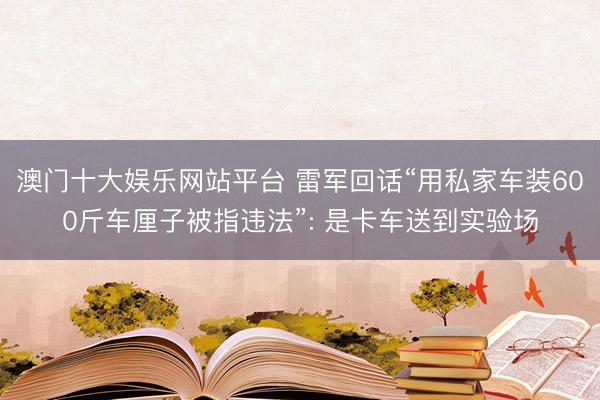 澳门十大娱乐网站平台 雷军回话“用私家车装600斤车厘子被指违法”: 是卡车送到实验场