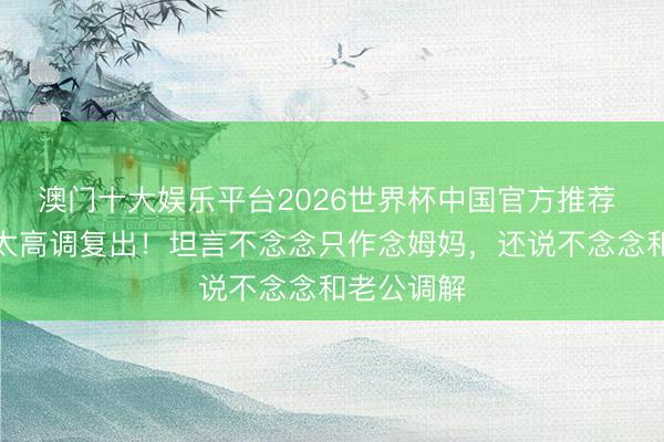 澳门十大娱乐平台2026世界杯中国官方推荐 周渝民太太高调复出！坦言不念念只作念姆妈，还说不念念和老公调解