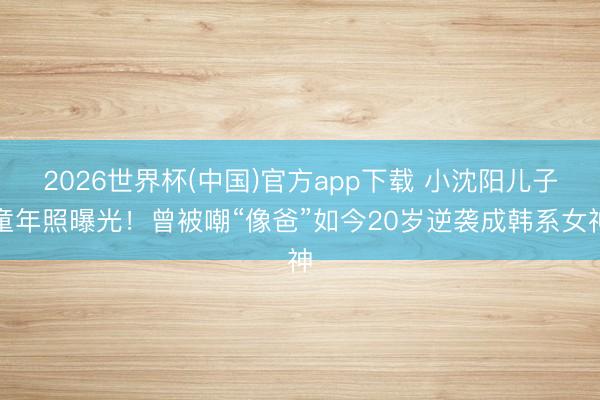 2026世界杯(中国)官方app下载 小沈阳儿子童年照曝光！曾被嘲“像爸”如今20岁逆袭成韩系女神