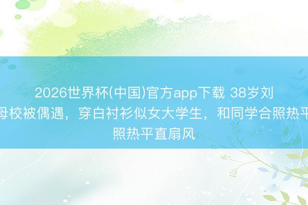2026世界杯(中国)官方app下载 38岁刘亦菲回母校被偶遇，穿白衬衫似女大学生，和同学合照热平直扇风