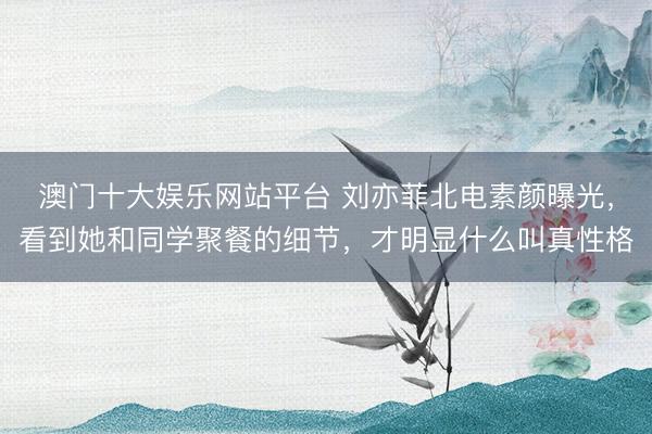 澳门十大娱乐网站平台 刘亦菲北电素颜曝光，看到她和同学聚餐的细节，才明显什么叫真性格