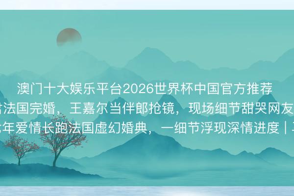 澳门十大娱乐平台2026世界杯中国官方推荐 七年了！奚梦瑶何猷君法国完婚，王嘉尔当伴郎抢镜，现场细节甜哭网友 | 何猷君宠妻太绝！七年爱情长跑法国虚幻婚典，一细节浮现深情进度 | 马里奥公主终于在沿路了！奚梦瑶何猷君尺度婚典刷屏，伴郎团里的王嘉