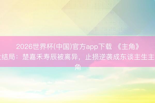 2026世界杯(中国)官方app下载 《主角》大结局：楚嘉禾寿辰被离异，止损逆袭成东谈主生主角