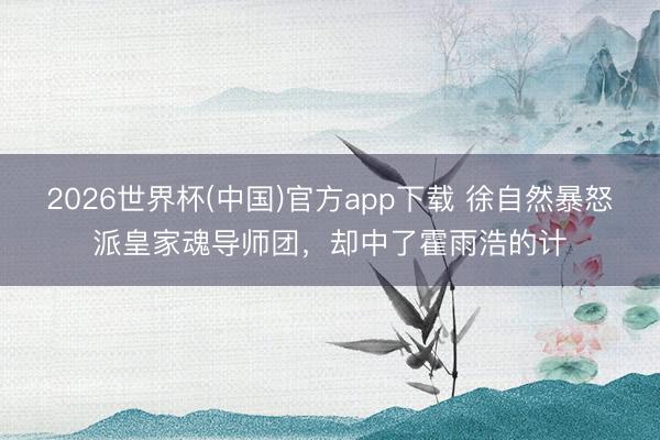 2026世界杯(中国)官方app下载 徐自然暴怒派皇家魂导师团，却中了霍雨浩的计