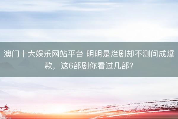 澳门十大娱乐网站平台 明明是烂剧却不测间成爆款，这6部剧你看过几部？