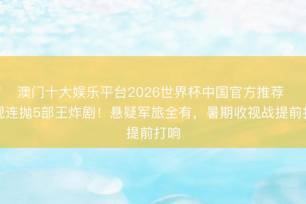 澳门十大娱乐平台2026世界杯中国官方推荐 央视连抛5部王炸剧！悬疑军旅全有，暑期收视战提前打响