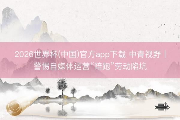 2026世界杯(中国)官方app下载 中青视野｜警惕自媒体运营“陪跑”劳动陷坑