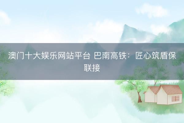 澳门十大娱乐网站平台 巴南高铁：匠心筑盾保联接