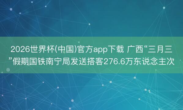 2026世界杯(中国)官方app下载 广西“三月三”假期国铁南宁局发送搭客276.6万东说念主次