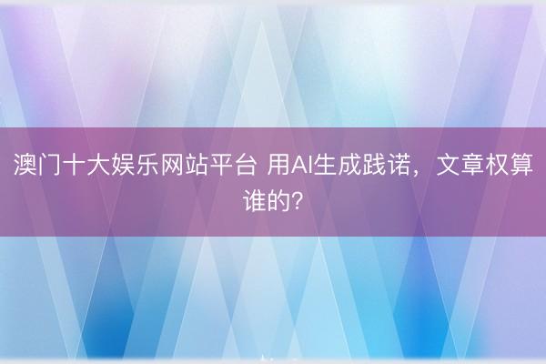 澳门十大娱乐网站平台 用AI生成践诺，文章权算谁的？