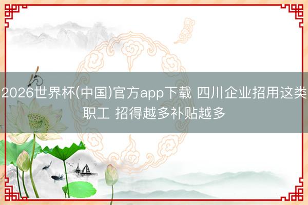 2026世界杯(中国)官方app下载 四川企业招用这类职工 招得越多补贴越多