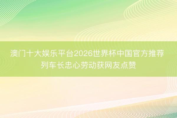 澳门十大娱乐平台2026世界杯中国官方推荐 列车长忠心劳动获网友点赞