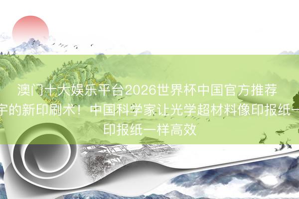 澳门十大娱乐平台2026世界杯中国官方推荐 更正寰宇的新印刷术！中国科学家让光学超材料像印报纸一样高效