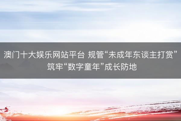 澳门十大娱乐网站平台 规管“未成年东谈主打赏” 筑牢“数字童年”成长防地