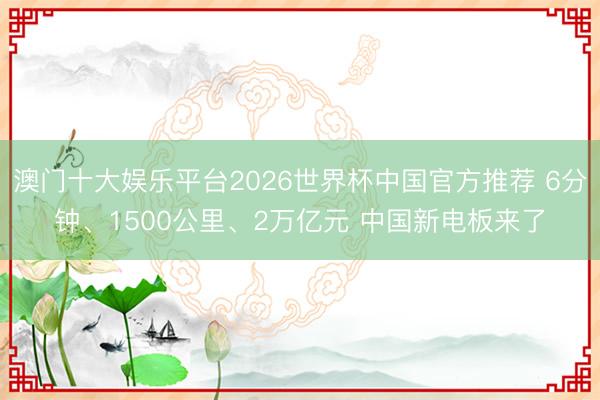 澳门十大娱乐平台2026世界杯中国官方推荐 6分钟、1500公里、2万亿元 中国新电板来了