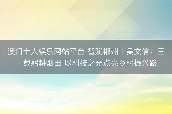 澳门十大娱乐网站平台 智赋郴州｜吴文信：三十载躬耕烟田 以科技之光点亮乡村振兴路