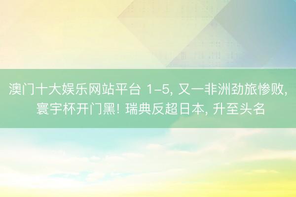 澳门十大娱乐网站平台 1-5， 又一非洲劲旅惨败， 寰宇杯开门黑! 瑞典反超日本， 升至头名