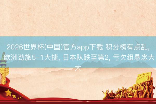 2026世界杯(中国)官方app下载 积分榜有点乱， 欧洲劲旅5-1大捷， 日本队跌至第2， 亏欠组悬念大