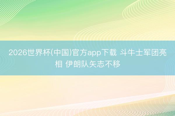 2026世界杯(中国)官方app下载 斗牛士军团亮相 伊朗队矢志不移