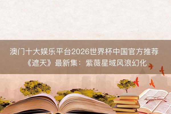 澳门十大娱乐平台2026世界杯中国官方推荐 《遮天》最新集：紫薇星域风浪幻化