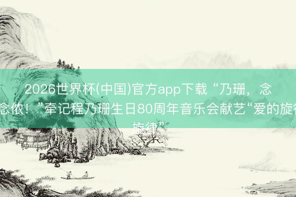 2026世界杯(中国)官方app下载 “乃珊，念念念侬！”牵记程乃珊生日80周年音乐会献艺“爱的旋律”