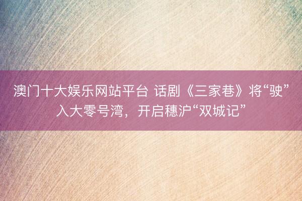 澳门十大娱乐网站平台 话剧《三家巷》将“驶”入大零号湾,开启穗沪“双城记”