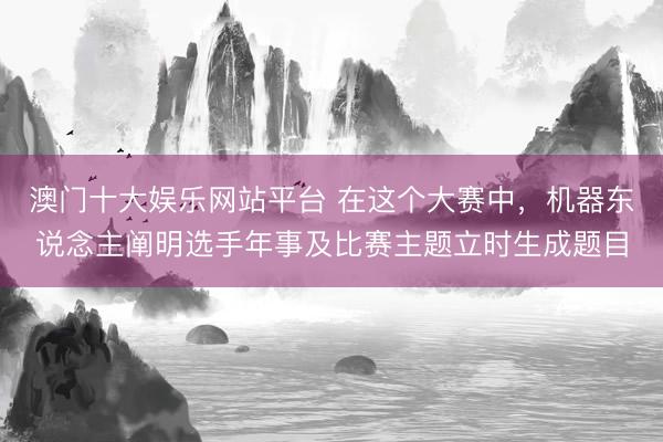 澳门十大娱乐网站平台 在这个大赛中,机器东说念主阐明选手年事及比赛主题立时生成题目