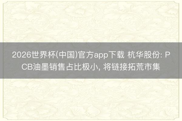 2026世界杯(中国)官方app下载 杭华股份: PCB油墨销售占比极小， 将链接拓荒市集