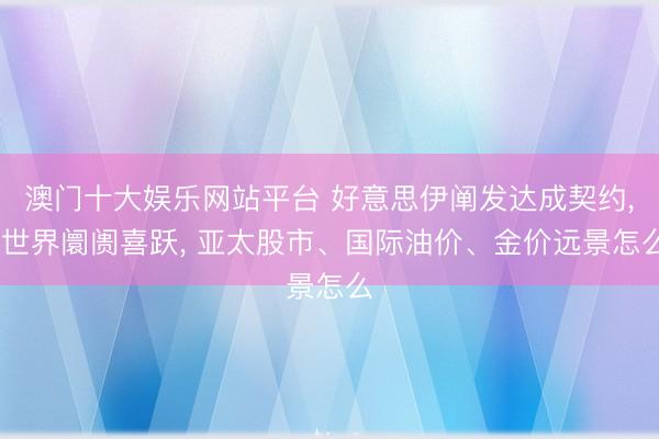 澳门十大娱乐网站平台 好意思伊阐发达成契约， 世界阛阓喜跃， 亚太股市、国际油价、金价远景怎么
