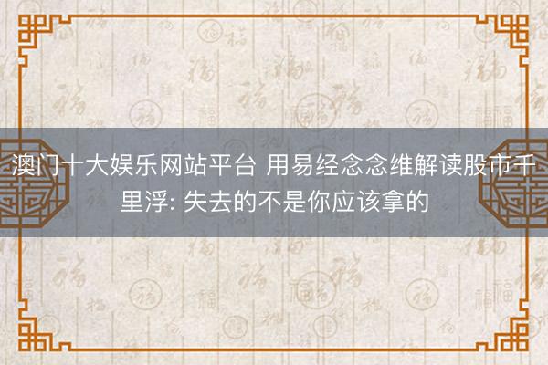 澳门十大娱乐网站平台 用易经念念维解读股市千里浮: 失去的不是你应该拿的