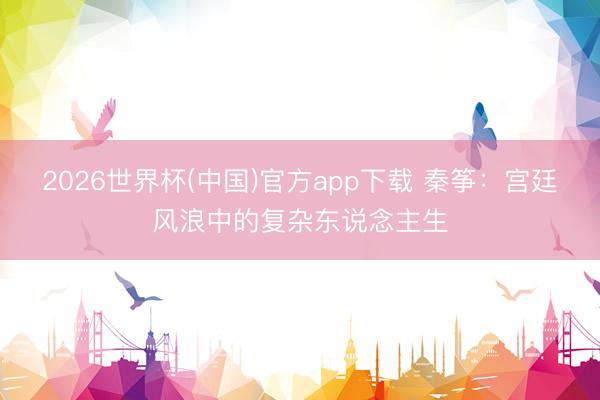 2026世界杯(中国)官方app下载 秦筝：宫廷风浪中的复杂东说念主生
